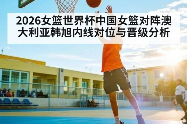 2026女篮世界杯中国女篮对阵澳大利亚韩旭内线对位与晋级分析